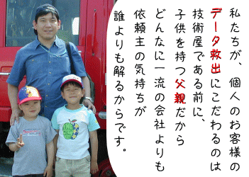 私たちが、個人のお客様のデータ救出にこだわるのは、技術屋である前に、子供を持つ父親だから、どんなに一流の会社よりも依頼主の気持ちが誰よりも解るからです。